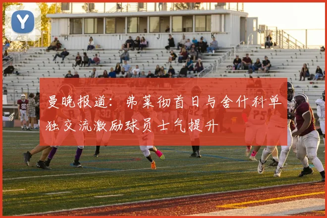曼晚报道：弗莱彻首日与舍什科单独交流激励球员士气提升