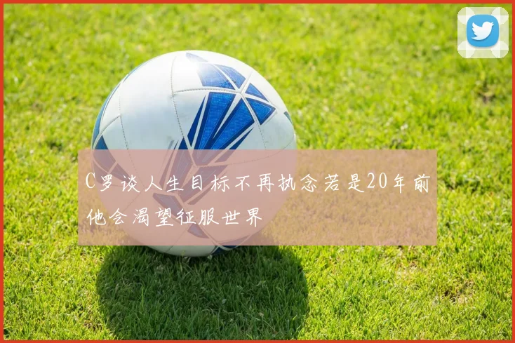 C罗谈人生目标不再执念若是20年前他会渴望征服世界