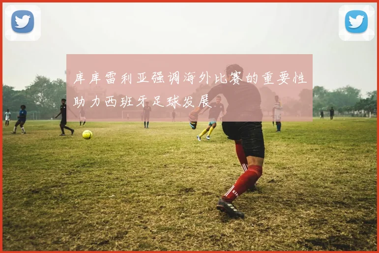 库库雷利亚强调海外比赛的重要性助力西班牙足球发展