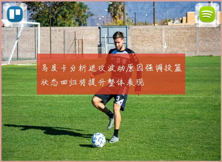 乌度卡分析进攻波动原因强调投篮状态回归将提升整体表现
