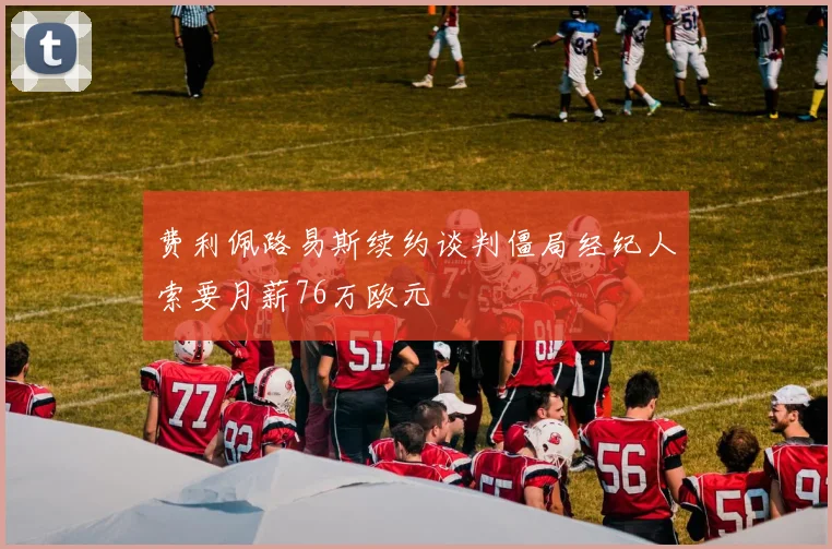 费利佩路易斯续约谈判僵局经纪人索要月薪76万欧元