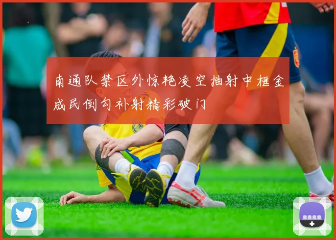 南通队禁区外惊艳凌空抽射中框金成民倒勾补射精彩破门
