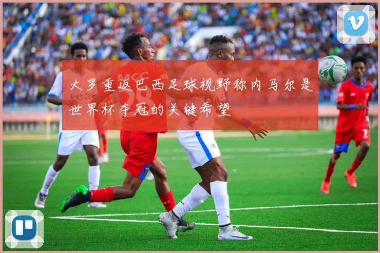 大罗重返巴西足球视野称内马尔是世界杯夺冠的关键希望