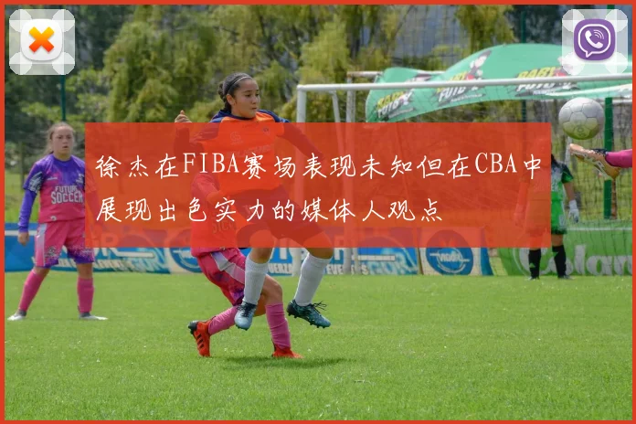 徐杰在FIBA赛场表现未知但在CBA中展现出色实力的媒体人观点