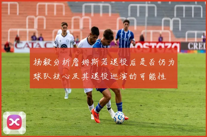 杨毅分析詹姆斯若退役后是否仍为球队核心及其退役巡演的可能性