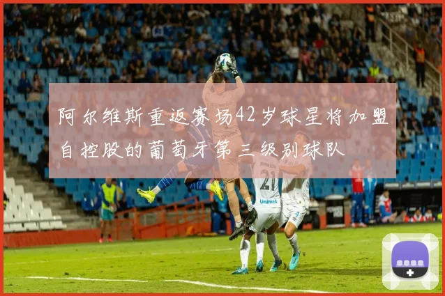 阿尔维斯重返赛场42岁球星将加盟自控股的葡萄牙第三级别球队