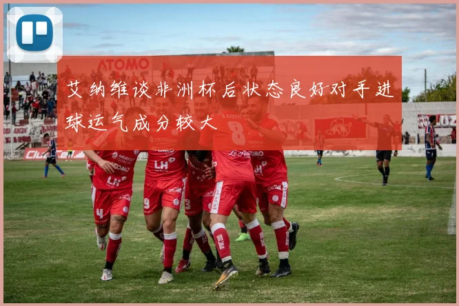 艾纳维谈非洲杯后状态良好对手进球运气成分较大