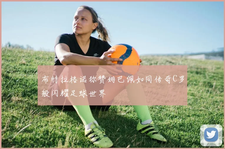 布特拉格诺称赞姆巴佩如同传奇C罗般闪耀足球世界