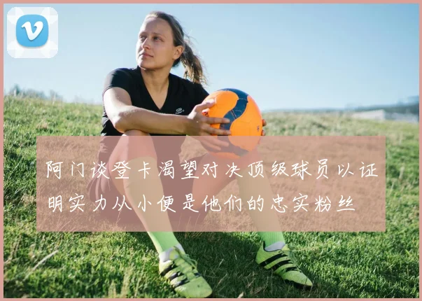 阿门谈登卡渴望对决顶级球员以证明实力从小便是他们的忠实粉丝