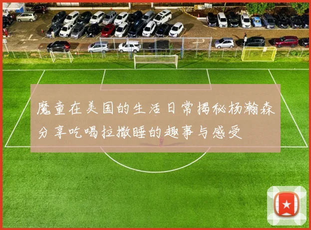 魔童在美国的生活日常揭秘杨瀚森分享吃喝拉撒睡的趣事与感受