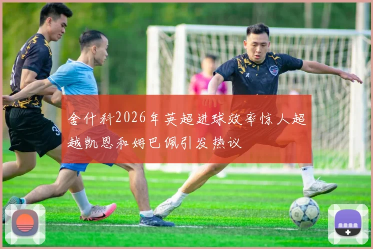 舍什科2026年英超进球效率惊人超越凯恩和姆巴佩引发热议