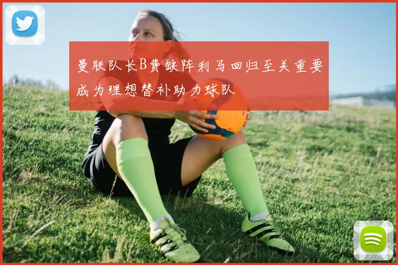 曼联队长B费缺阵利马回归至关重要成为理想替补助力球队