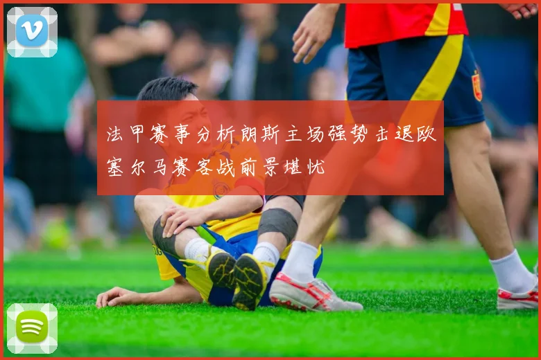 法甲赛事分析朗斯主场强势击退欧塞尔马赛客战前景堪忧